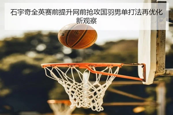 石宇奇全英赛前提升网前抢攻国羽男单打法再优化新观察